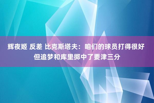 辉夜姬 反差 比克斯塔夫：咱们的球员打得很好 但追梦和库里掷中了要津三分