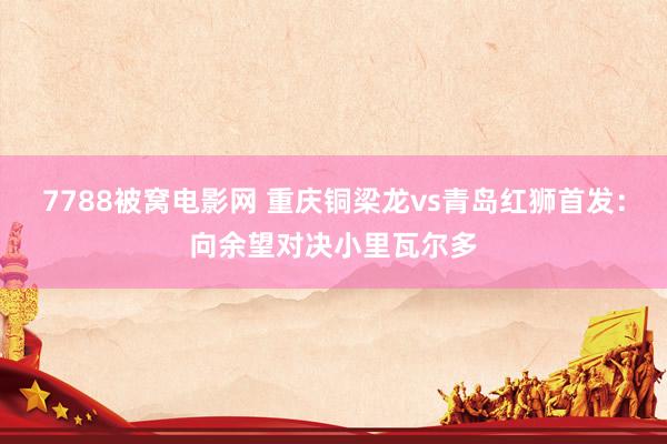 7788被窝电影网 重庆铜梁龙vs青岛红狮首发：向余望对决小里瓦尔多