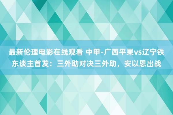 最新伦理电影在线观看 中甲-广西平果vs辽宁铁东谈主首发：三外助对决三外助，安以恩出战