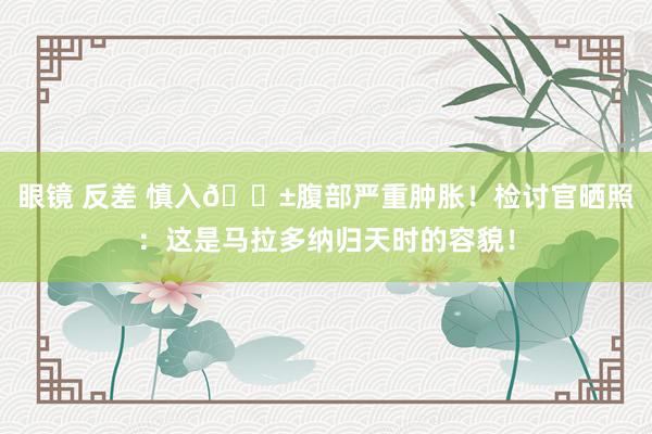 眼镜 反差 慎入😱腹部严重肿胀！检讨官晒照：这是马拉多纳归天时的容貌！