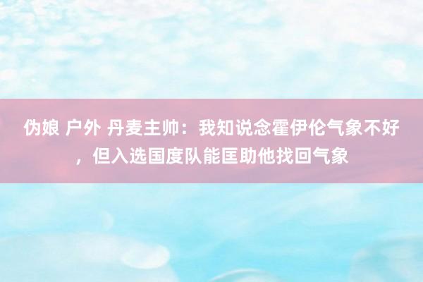 伪娘 户外 丹麦主帅：我知说念霍伊伦气象不好，但入选国度队能匡助他找回气象