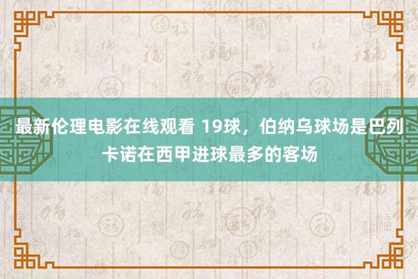 最新伦理电影在线观看 19球，伯纳乌球场是巴列卡诺在西甲进球最多的客场
