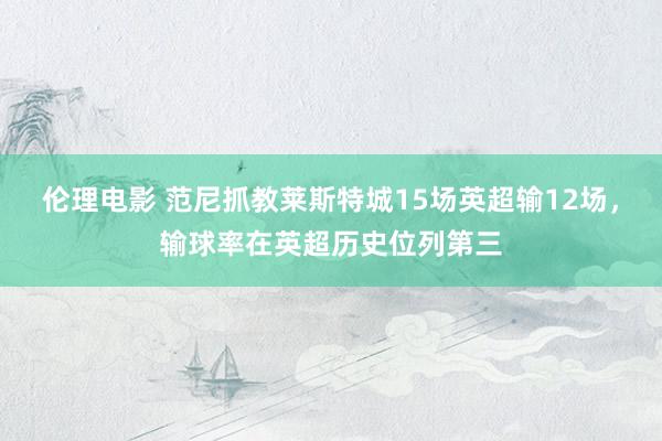 伦理电影 范尼抓教莱斯特城15场英超输12场，输球率在英超历史位列第三