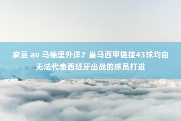 麻豆 av 马德里外洋？皇马西甲链接43球均由无法代表西班牙出战的球员打进