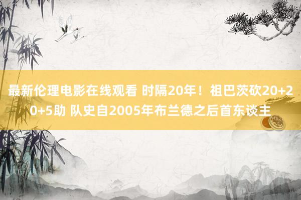 最新伦理电影在线观看 时隔20年！祖巴茨砍20+20+5助 队史自2005年布兰德之后首东谈主