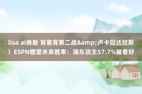 lisa ai换脸 背靠背第二战&卢卡回达拉斯！ESPN瞻望未来胜率：湖东谈主57.7%被看好