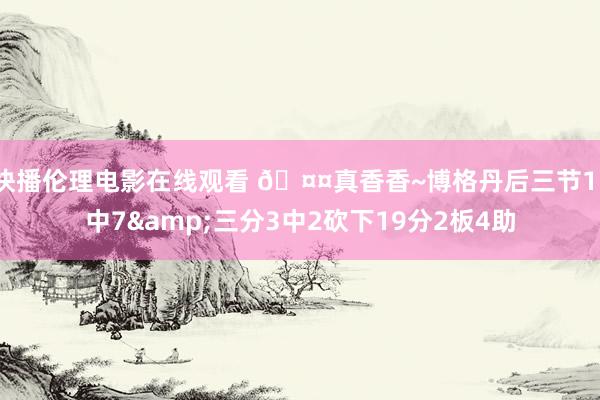 快播伦理电影在线观看 🤤真香香~博格丹后三节11中7&三分3中2砍下19分2板4助