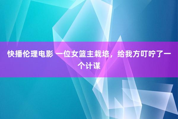 快播伦理电影 一位女篮主栽培，给我方叮咛了一个计谋