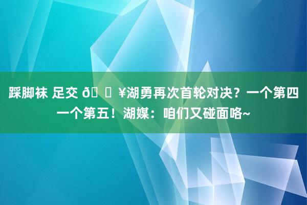 踩脚袜 足交 💥湖勇再次首轮对决？一个第四一个第五！湖媒：咱们又碰面咯~