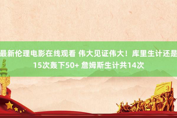 最新伦理电影在线观看 伟大见证伟大！库里生计还是15次轰下50+ 詹姆斯生计共14次