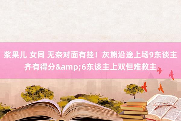 浆果儿 女同 无奈对面有挂！灰熊沿途上场9东谈主齐有得分&6东谈主上双但难救主