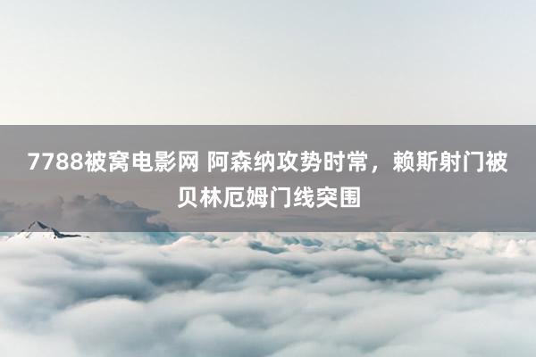7788被窝电影网 阿森纳攻势时常，赖斯射门被贝林厄姆门线突围