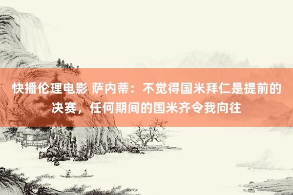 快播伦理电影 萨内蒂：不觉得国米拜仁是提前的决赛，任何期间的国米齐令我向往