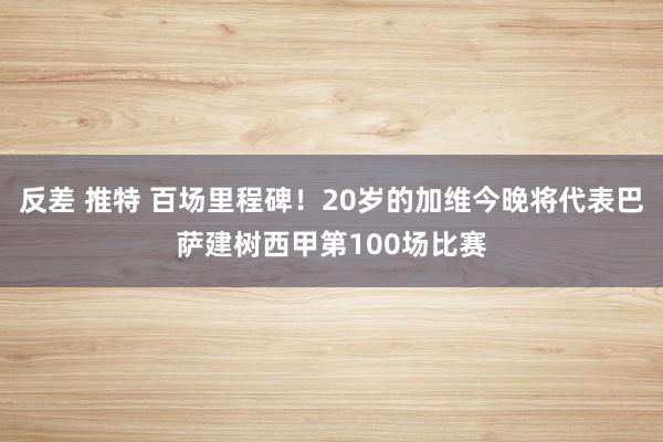反差 推特 百场里程碑！20岁的加维今晚将代表巴萨建树西甲第100场比赛