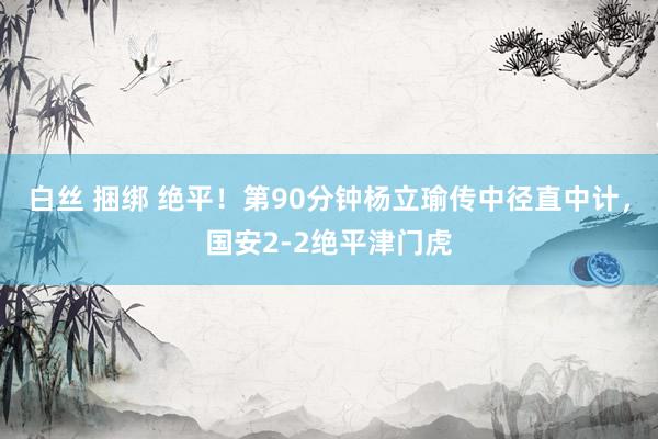 白丝 捆绑 绝平！第90分钟杨立瑜传中径直中计，国安2-2绝平津门虎