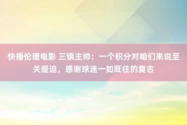 快播伦理电影 三镇主帅：一个积分对咱们来说至关蹙迫，感谢球迷一如既往的复古