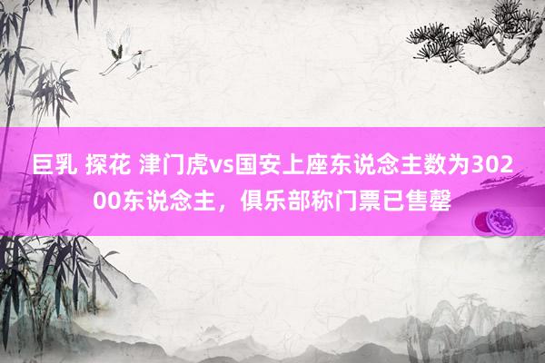 巨乳 探花 津门虎vs国安上座东说念主数为30200东说念主，俱乐部称门票已售罄